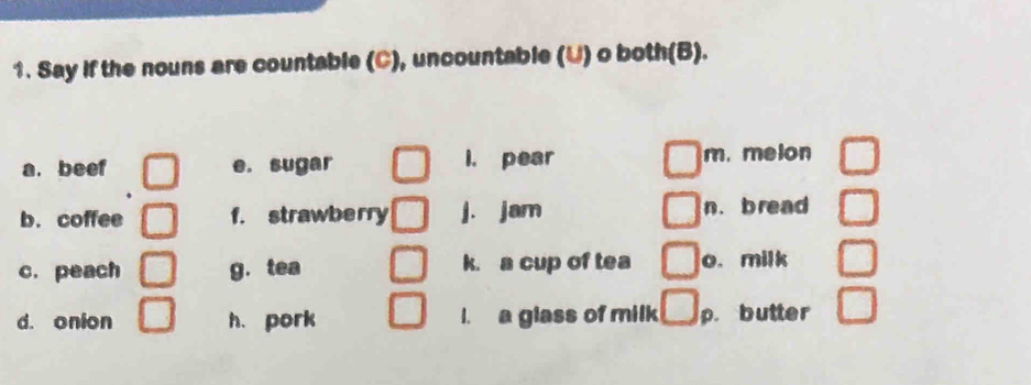 Say if the nouns are countable (C), uncountable (U) o both(B). 
a. beef e. sugar I. pear m. melon 
b.coffee f. strawberry j. jam n. bread 
c. peach g.tea k. a cup of tea o. milk 
d. onion h. pork I. a glass of milk p. butter