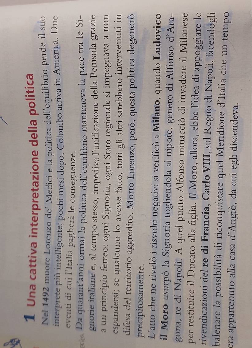 Una cattiva interpretazione della politica 
Nel 1492 muore Lorenzo de’ Medici e la politica dell'equilibrio perde il suo 
interprete più intelligente; pochi mesi dopo, Colombo arriva in America. Due 
eventi di cui l’Italia pagherà le conseguenze. 
Da quarant’anni ormai la politica dell’equilibrio manteneva la pace tra le Si- 
gnorie italiane e, al tempo stesso, impediva l’unificazione della Penisola grazie 
a un principio ferreo: ogni Signoria, ogni Stato regionale si impegnava a non 
espandersi; se qualcuno lo avesse fatto, tutti gli altri sarebbero intervenuti in 
difesa del territorio aggredito. Morto Lorenzo, però, questa politica degenerò 
precipitosamente. 
L’atto che ne rivelò i risvolti negativi si verificò a Milano, quando Ludovico 
il Moro usurpò la Signoria togliendola al nipote, genero di Alfonso d’Ara- 
gona, re di Napoli. A quel punto Alfonso minacciò di invadere il Milanese 
per restituire il Ducato alla figlia. Il Moro, allora, ebbe l’idea di appoggiare le 
rivendicazioni del re di Francia, Carlo VIII, sul Regno di Napoli, facendogli 
balenare la possibilità di riconquistare quel Meridione d’Italia che un tempo 
era appartenuto alla casa d’Angiò, da cui egli discendeva.