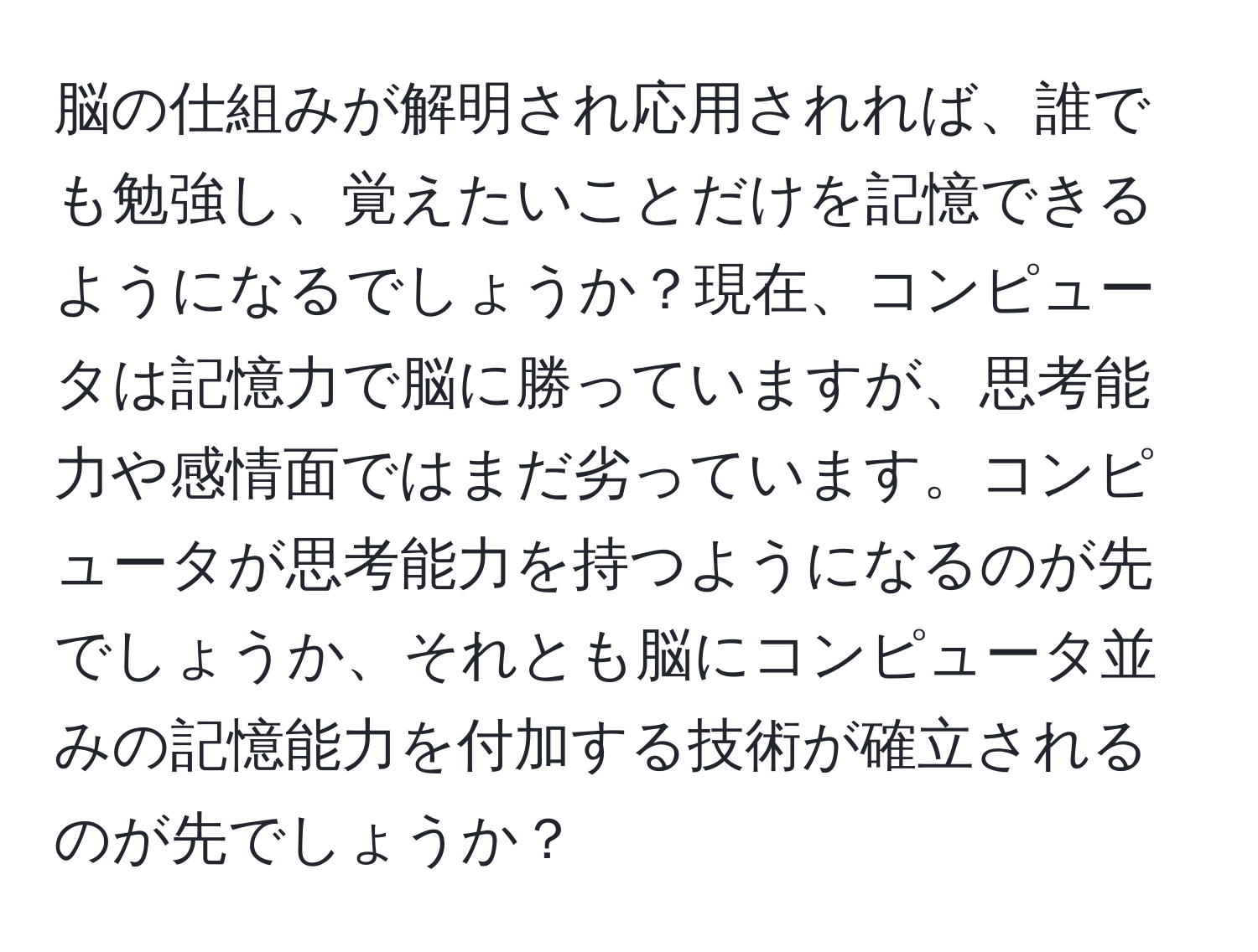 脳の仕組みが解明され応用されれば、誰でも勉強し、覚えたいことだけを記憶できるようになるでしょうか？現在、コンピュータは記憶力で脳に勝っていますが、思考能力や感情面ではまだ劣っています。コンピュータが思考能力を持つようになるのが先でしょうか、それとも脳にコンピュータ並みの記憶能力を付加する技術が確立されるのが先でしょうか？