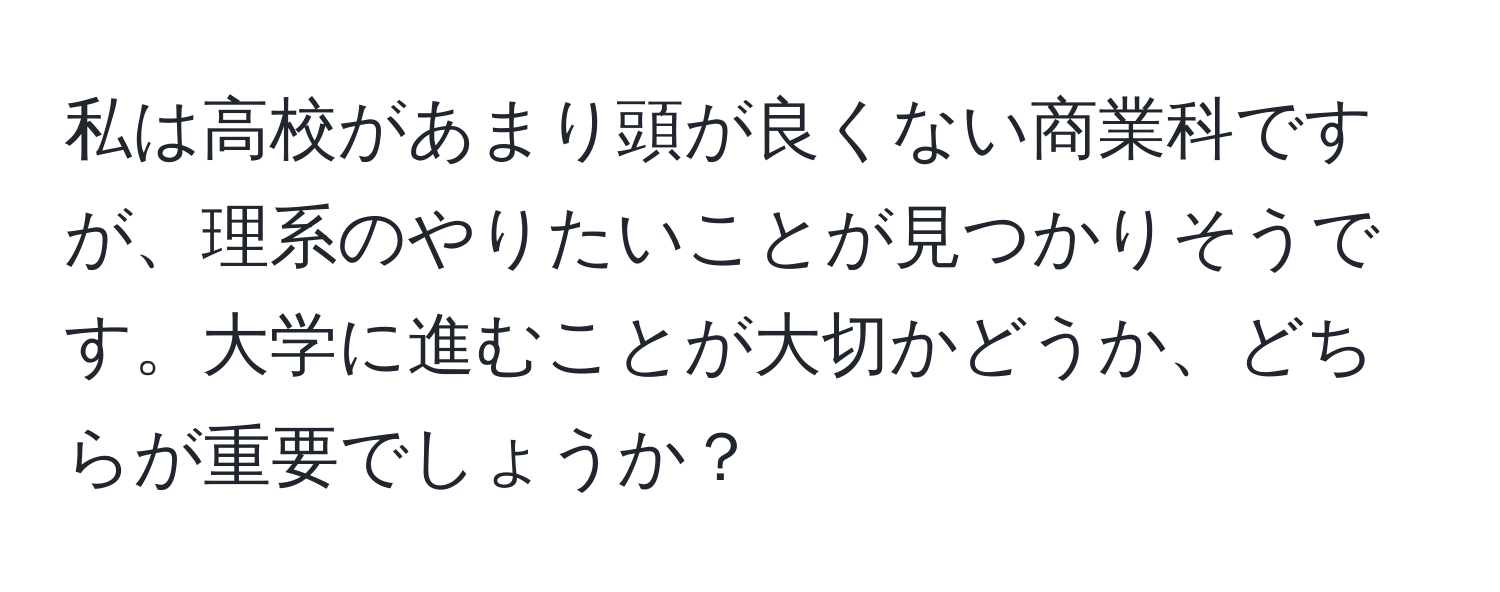 私は高校があまり頭が良くない商業科ですが、理系のやりたいことが見つかりそうです。大学に進むことが大切かどうか、どちらが重要でしょうか？