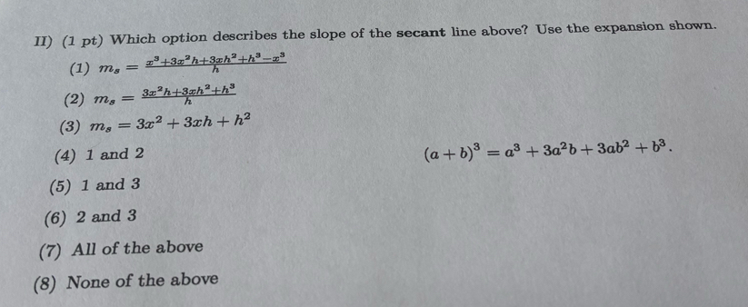 II) (1 pt) Which option describes the slope of the secant line above? Use the expansion shown.
(1) m_s= (x^3+3x^2h+3xh^2+h^3-x^3)/h 
(2) m_s= (3x^2h+3xh^2+h^3)/h 
(3) m_s=3x^2+3xh+h^2
(4) 1 and 2
(a+b)^3=a^3+3a^2b+3ab^2+b^3.
(5) 1 and 3
(6) 2 and 3
(7) All of the above
(8) None of the above