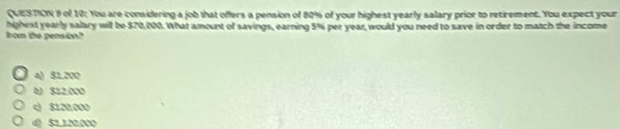 of 10: You are considering a job that offers a pension of 80% of your highest yearly salary prior to retirement. You expect your
highest yearly salary will be $70,000. What amount of savings, earning 5% per year, would you need to save in order to match the income
from the pension?
a) $1.200
b) $12.000
c) $120,000
4 $1.120.000