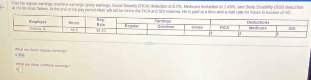 Find the regular earings, overtime eamings, gross eamings, Social Security (FICA) deduction at 6.2%, Medicare deduction at 1.45%, and State Disability (SDI) deduction
al 15 for Alois Dubois. At the end of this pay period Alois' will still be below the FICA and SDI maxima. He is paid at a time-and-a-half rate for hours in excess of 40
What are Alois' regular earnings?
5 368
What are Alois' overtime earnings?