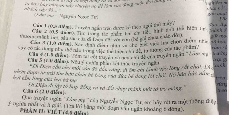 a t  la y  tở  nợ p dong rà    v  à  d o 
ta hay bày chuyện nảy chuyện nọ để làm xao động cuộc đời aung nghiêm m
nhách vậy đó... ''
phái nổi 
gáo quạt
(Làm mẹ - Nguyễn Ngọc Tư) Lãc
Câu 1 (0.5 điểm). Truyện ngắn trên được kể theo ngôi thứ mấy? đạo. Bại
Câu 2 (0.5 điểm). Tìm trong tác phẩm hai chi tiết, hình ảnh thể hiện tình thành đ
thương mãnh liệt, sâu sắc của dì Diệu đối với con (bé gái chưa chào đời). giữ ngi
Câu 3 (1.0 điểm). Xác định điểm nhìn và cho biết việc lựa chọn điểm nhìn xã hội,
vậy có tác dụng như thế nào trong việc thể hiện chủ đề, tư tưởng của tác phẩm? rầm rá
Câu 4 (1.0 điểm). Tóm tắt cốt truyện và nêu chủ đề của truyện ngắn “Làm mẹ' trường trại gì
Câu 5 (1.0 điểm). Nêu ý nghĩa phần kết thúc truyện ngăn:
“Dì Diệu cắn cho môi vằn độ dấu răng, đì ôm chị Lành vào lòng rất chặt. Dì c
xanh
nhận được từ trái tim bàn chân bé bỏng của đứa bé đang lòi chòi. Nó háo hức nằm gi
hai tấm lòng của hai bà mẹ. trên
rùng
Dì Diệu đi lấy tờ hợp đồng ra và đốt cháy thành một tờ tro mỏng. ''
Câu 6 (2.0 điểm). treo
Qua truyện ngắn “Làm mẹ” của Nguyễn Ngọc Tư, em hãy rút ra một thông điệp
ý nghĩa nhất và lí giải. (Trả lời bằng một đoạn văn ngắn khoảng 6 dòng).
PHÀN II: VIÉT (4.0 điểm)