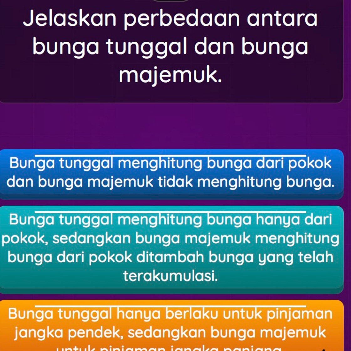 Jelaskan perbedaan antara
bunga tunggal dan bunga
majemuk.
Bunga tunggal menghitung bunga dari pokok
dan bunga majemuk tidak menghitung bunga.
Bunga tunggal menghitung bunga hanya dari
pokok, sedangkan bunga majemuk menghitung
bunga dari pokok ditambah bunga yang telah
terakumulasi.
Bunga tunggal hanya berlaku untuk pinjaman
jangka pendek, sedangkan bunga majemuk