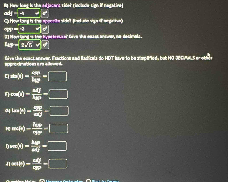 How long is the adjacent side? (include sign if negative) 
adj= -4 6 
C) How long is the opposite side? (include sign if negative)
opp=-2 x° sigma^4
D) How long is the hypotenuse? Give the exact answer, no decimals.
hyp=2sqrt(5) sigma^4
Give the exact answer. Fractions and Radicals do NOT have to be simplified, but NO DECIMALS or other 
approximations are allowed. 
E) sin (θ )= opp/hyp =□
F) cos (θ )= adj/hyp =□
G) tan (θ )= opp/adj =□
H) csc (θ )= hyp/opp =□
1) sec (θ )= hyp/adj =□
J) cot (θ )= adj/opp =□
Dact to farum