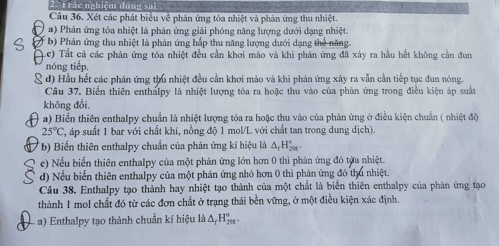 Trãc nghiệm đúng sa
Câu 36. Xét các phát biểu về phản ứng tỏa nhiệt và phản ứng thu nhiệt.
a) Phản ứng tỏa nhiệt là phản ứng giải phóng năng lượng dưới dạng nhiệt.
b) Phản ứng thu nhiệt là phản ứng hấp thu năng lượng dưới dạng thế năng.
Lc) Tất cả các phản ứng tỏa nhiệt đều cần khơi mào và khi phản ứng đã xảy ra hầu hết không cần đun
nóng tiếp.
d) Hầu hết các phản ứng thu nhiệt đều cần khơi mào và khi phản ứng xảy ra vẫn cần tiếp tục đun nóng.
Câu 37. Biến thiên enthalpy là nhiệt lượng tỏa ra hoặc thu vào của phản ứng trong điều kiện áp suất
không đổi.
a) Biến thiên enthalpy chuẩn là nhiệt lượng tỏa ra hoặc thu vào của phản ứng ở điều kiện chuẩn ( nhiệt độ
25°C , áp suất 1 bar với chất khí, nồng độ 1 mol/L với chất tan trong dung dịch).
(b) Biến thiên enthalpy chuẩn của phản ứng kí hiệu là △ _fH_(298)^o.
c) Nếu biến thiên enthalpy của một phản ứng lớn hơn 0 thì phản ứng đó tớa nhiệt.
d) Nếu biến thiên enthalpy của một phản ứng nhỏ hơn 0 thì phản ứng đó thu nhiệt.
Câu 38. Enthalpy tạo thành hay nhiệt tạo thành của một chất là biến thiên enthalpy của phản ứng tạo
thành 1 mol chất đó từ các đơn chất ở trạng thái bền vững, ở một điều kiện xác định.
a) Enthalpy tạo thành chuẩn kí hiệu là △ _fH_(298)^o.