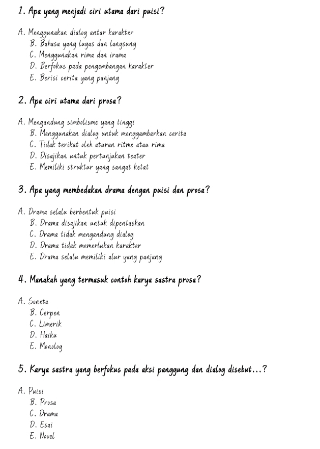 Apa yang menjadi ciri utama dari puisi?
A. Menggunakan dialog antar karakter
B. Bahasa yang lugas dan langsung
C. Menggunakan rima dan irama
D. Berfokus pada pengembangan karakter
E. Berisi cerita yang panjang
2. Apa ciri utama dari prosa?
A. Mengandung simbolisme yang tinggi
B. Menggunakan dialog untuk menggambarkan cerita
C. Tidak terikat oleh aturan ritme atau rima
D. Disajikan untuk pertunjukan teater
E. Memiliki struktur yang sangat ketat
3. Apa yang membedakan drama dengan puisi dan prosa?
A. Drama selalu berbentuk puisi
B. Drama disajikan untuk dipentaskan
C. Drama tidak mengandung dialog
D. Drama tidak memerlukan karakter
E. Drama selalu memiliki alur yang panjang
4. Manakah yang termasuk contoh karya sastra prosa?
A. Soneta
B. Cerpen
C. Limerik
D. Haiku
E. Monolog
5. Karya sastra yang berfokus pada aksi panggung dan dialog disebut...?
A. Puisi
B. Prosa
C. Drama
D. Esai
E. Novel