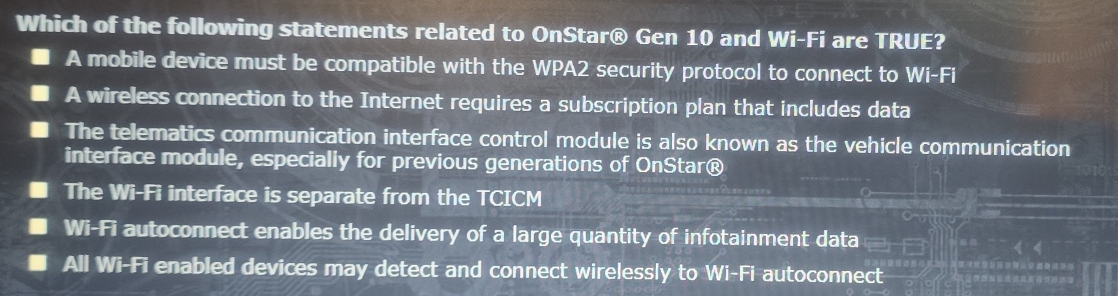 Which of the following statements related to OnStar® Gen 10 and Wi-Fi are TRUE?
A mobile device must be compatible with the WPA2 security protocol to connect to Wi-Fi
A wireless connection to the Internet requires a subscription plan that includes data
The telematics communication interface control module is also known as the vehicle communication
interface module, especially for previous generations of OnStar®
The Wi-Fi interface is separate from the TCICM
Wi-Fi autoconnect enables the delivery of a large quantity of infotainment data
All Wi-Fi enabled devices may detect and connect wirelessly to Wi-Fi autoconnect