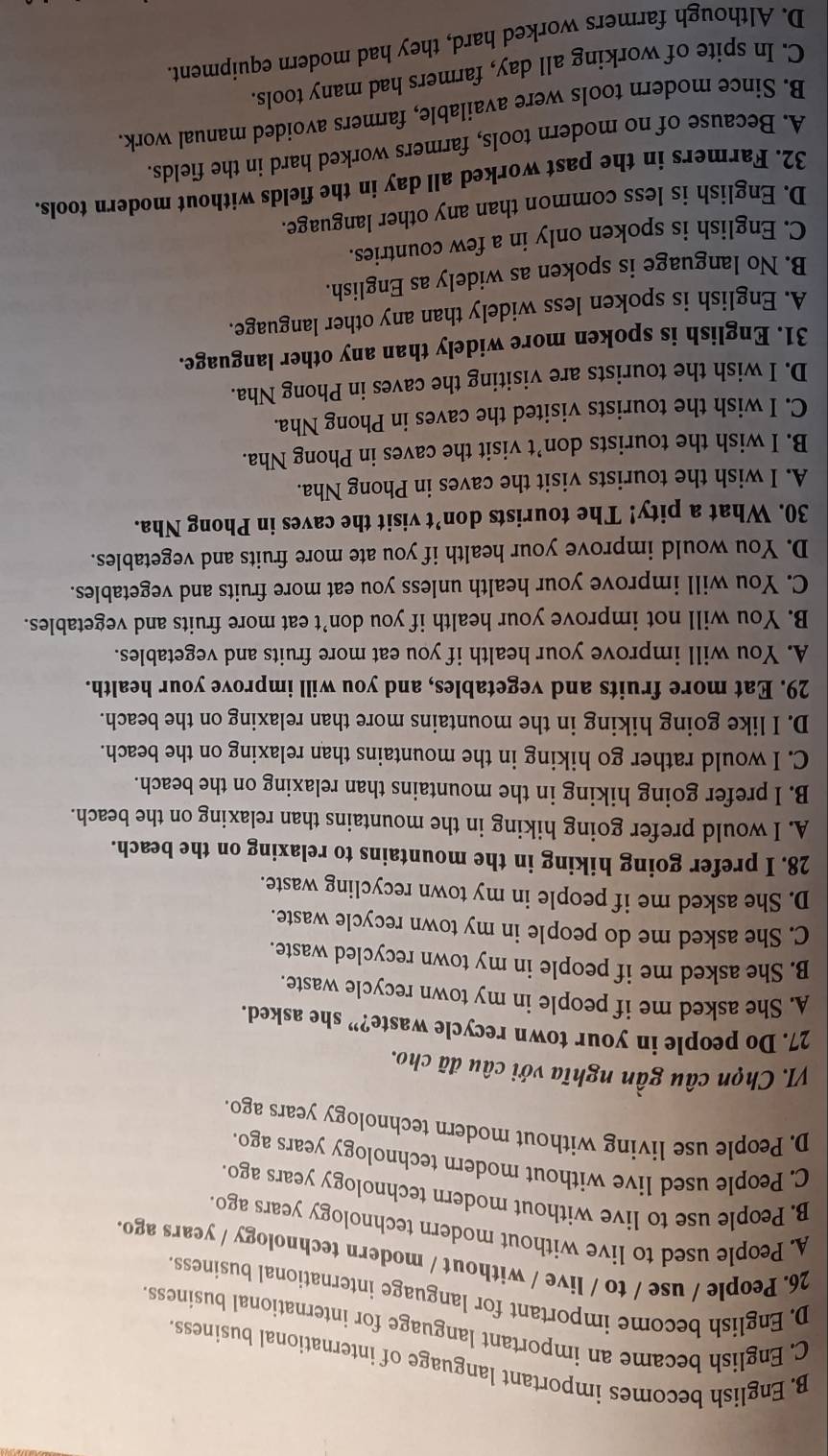 B. English becomes important language of international business
C. English became an important language for international business.
D. English become important for language international business.
26. People / use / to / live / without / modern technology / years ago
A. People used to live without modern technology years ago.
B. People use to live without modern technology years ago.
C. People used live without modern technology years ago.
D. People use living without modern technology years ago.
VI. Chọn câu gần nghĩa với câu đã cho.
27. Do people in your town recycle waste?” she asked.
A. She asked me if people in my town recycle waste.
B. She asked me if people in my town recycled waste.
C. She asked me do people in my town recycle waste.
D. She asked me if people in my town recycling waste.
28. I prefer going hiking in the mountains to relaxing on the beach.
A. I would prefer going hiking in the mountains than relaxing on the beach.
B. I prefer going hiking in the mountains than relaxing on the beach.
C. I would rather go hiking in the mountains than relaxing on the beach.
D. I like going hiking in the mountains more than relaxing on the beach.
29. Eat more fruits and vegetables, and you will improve your health.
A. You will improve your health if you eat more fruits and vegetables.
B. You will not improve your health if you don’t eat more fruits and vegetables.
C. You will improve your health unless you eat more fruits and vegetables.
D. You would improve your health if you ate more fruits and vegetables.
30. What a pity! The tourists don’t visit the caves in Phong Nha.
A. I wish the tourists visit the caves in Phong Nha.
B. I wish the tourists don’t visit the caves in Phong Nha.
C. I wish the tourists visited the caves in Phong Nha.
D. I wish the tourists are visiting the caves in Phong Nha.
31. English is spoken more widely than any other language.
A. English is spoken less widely than any other language.
B. No language is spoken as widely as English.
C. English is spoken only in a few countries.
D. English is less common than any other language.
32. Farmers in the past worked all day in the fields without modern tools.
A. Because of no modern tools, farmers worked hard in the fields.
B. Since modern tools were available, farmers avoided manual work.
C. In spite of working all day, farmers had many tools.
D. Although farmers worked hard, they had modern equipment.