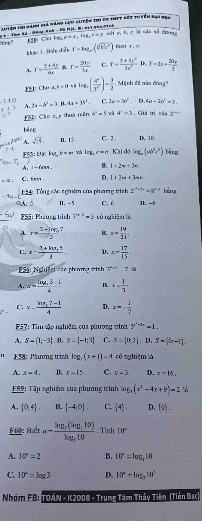 luyện thi dánh giá năng lực- luyện thi tn thPt xét tuyến đại học
g 2 - Tàm Xá - Đông Anh - Hà Nội. H : 037.904.0716
đúng? F50: Cho log, a=x,log _bc=y với a, b, c là các số dương
khác 1. Biểu diễn T=log _a^2(sqrt[3](b^5c^4)) theo x , y
A. T= (5+4y)/6x  B. T= 20y/3x  C. T= (5+3y^4)/3x^2  D. T=2x+ 20y/3 
F51: Choa,b>0 và log _2(frac 4^a2^(b^2))= 3/2 .  Mệnh đề nào đúng?
A. 2a-b^2=3 B. 4a=3b^2. C. 2a=3b^2. D. 4a-2b^2=3.
F52: Cho x,y thoà mãn 4^x=5 và 4^y=3 Giá trị của 2**"
bàng
sqrt(15). B. 15 . C. 2 . D. 10 .
F53: Đặt log _ab=m và log _bc=n. Khi đó log _a(ab^2c^3) bằng
A. 1+6mn.
B. 1+2m+3n.
D.
=alpha . C. 6mn . 1+2m+3mn.
F54: Tổng các nghiệm của phương trình 2^(x^2)+2x=8^(2-x) bằng
0A. 5 B. −5 C. 6 D. −6
F55: Phương trình 7^(3x-2)=5 có nghiệm là
A. x=frac 2+log _573. x= 19/21 .
B.
C. x=frac 2+log _753. x= 17/15 .
D.
* F56: Nghiệm của phương trình 3^(4x+1)=7 là
A. x=frac log _73-14 x= 1/3 ·
B.
C.
D.
y. x=frac log _37-14 x=- 1/7 
57: Tìm tập nghiệm của phương trình 3^(x^2)+2x=1.
A. S= 1;-3. B. S= -1;3 C. S= 0;2. D. S= 0;-2 .
n F58: Phương trình log _2(x+1)=4 có nghiệm là
A. x=4. B. x=15. C. x=3. D. x=16.
F59: Tập nghiệm của phương trình log _3(x^2-4x+9)=2 là
A.  0;4 . B.  -4;0 . C.  4 . D.  0 .
F60: Biết a=frac log _5(log _310)log _510. Tính 10^a
A. 10^a=2 B. 10^a=log _310
C. 10^a=log 3 D. 10^a=log _310^3
Nhóm FB: TOÁN - K2008 - Trung Tâm Thầy Tiến (Tiền Bạc)