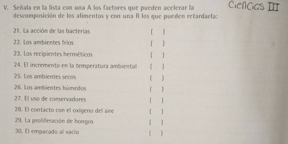 Señala en la lista con una A los factores que pueden acelerar la 
descomposición de los alimentos y con una R los que pueden retardarla: 
21. La acción de las bacterias  
22. Los ambientes fríos ( ) 
23. Los recipientes herméticos ( ) 
24. El incremento en la temperatura ambiental ( ) 
25. Los ambientes secos ( ) 
26. Los ambientes húmedos 
( ) 
27. El uso de conservadores ( ) 
28. El contacto con el oxígeno del aire ( ) 
29. La proliferación de hongos ( ) 
30. El empacado al vacío (