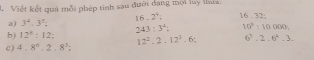 Viết kết quả mỗi phép tính sau đưới dạng một luy thưa:
16.2^9;
16.32 : 
a) 3^4· 3^5 :
243:3^4;
10^2:10000 : 
b) 12^8:12; 
c) 4.8^6.2.8^3; 12^2.2.12^3.6 : 6^3.2.6^4.3.