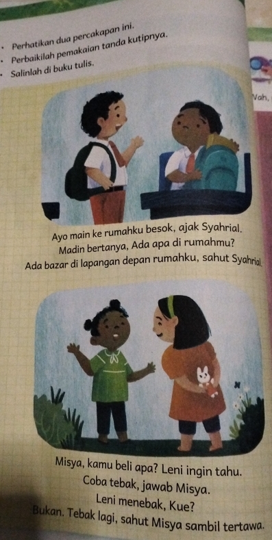 Perhatikan dua percakapan ini. 
、 Perbaikilah pemakaian tanda kutipnya. 
Salinlah di buku tulis. 
Vah. 
Ayo main ke rumahku 
Madin bertanya, Ada apa di rumahmu? 
Ada bazar di lapangan depan rumahku, sahut Syahri 
Misya, kamu beli apa? Leni ingin tahu. 
Coba tebak, jawab Misya. 
Leni menebak, Kue? 
Bukan. Tebak lagi, sahut Misya sambil tertawa.