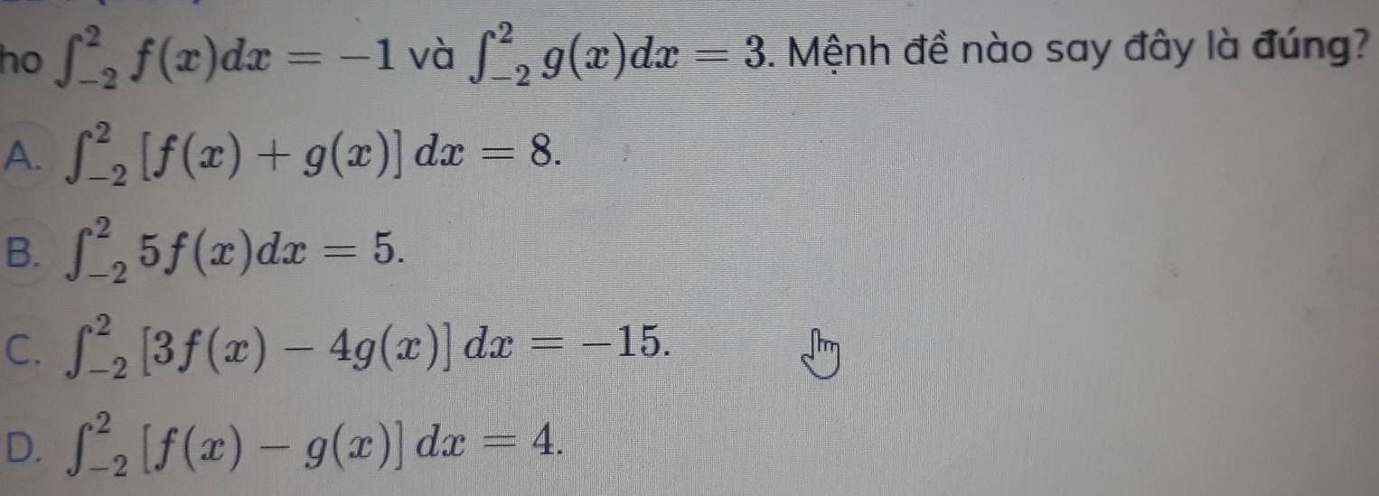 ho ∈t _(-2)^2f(x)dx=-1 và ∈t _(-2)^2g(x)dx=3. Mệnh đề nào say đây là đúng?
A. ∈t _(-2)^2[f(x)+g(x)]dx=8.
B. ∈t _(-2)^25f(x)dx=5.
C. ∈t _(-2)^2[3f(x)-4g(x)]dx=-15.
D. ∈t _(-2)^2[f(x)-g(x)]dx=4.