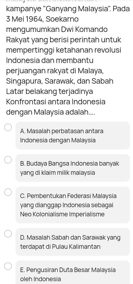 kampanye ''Ganyang Malaysia''. Pada
3 Mei 1964, Soekarno
mengumumkan Dwi Komando
Rakyat yang berisi perintah untuk
mempertinggi ketahanan revolusi
Indonesia dan membantu
perjuangan rakyat di Malaya,
Singapura, Sarawak, dan Sabah
Latar belakang terjadinya
Konfrontasi antara Indonesia
dengan Malaysia adalah....
A. Masalah perbatasan antara
Indonesia dengan Malaysia
B. Budaya Bangsa Indonesia banyak
yang di klaim milik malaysia
C. Pembentukan Federasi Malaysia
yang dianggap Indonesia sebagai
Neo Kolonialisme Imperialisme
D. Masalah Sabah dan Sarawak yang
terdapat di Pulau Kalimantan
E. Pengusiran Duta Besar Malaysia
oleh Indonesia