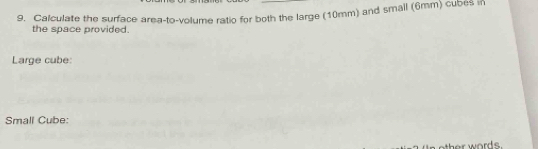 Calculate the surface area-to-volume ratio for both the large (10mm) and small (6mm) cubes in 
the space provided. 
Large cube: 
Small Cube: 
her words .