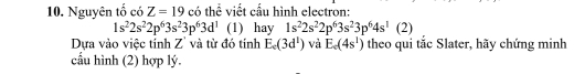 Nguyên tố có Z=19 có thể viết cấu hình electron:
1s^22s^22p^63s^23p^63d^1 (1) hay 1s^22s^22p^63s^23p^64s^1(2)
Dựa vào việc tính Z' và từ đó tính E_c(3d^1) và E_c(4s^1) theo qui tắc Slater, hãy chứng minh 
cầu hình (2) hợp lý.