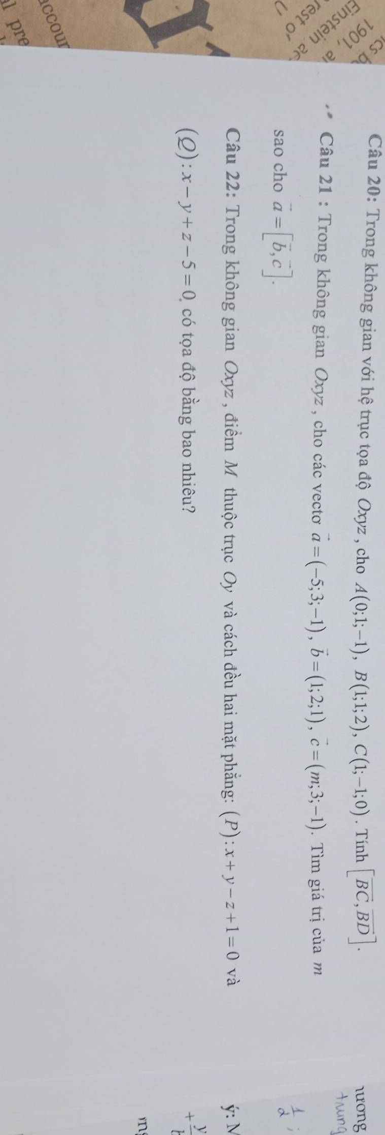 1º 
Câu 20: Trong không gian với hệ trục tọa độ Oxyz , cho A(0;1;-1), B(1;1;2), C(1;-1;0). Tính [vector BC,vector BD]. 
lưong 
n Ö 
Câu 21 : Trong không gian Oxyz , cho các vectơ vector a=(-5;3;-1), vector b=(1;2;1), vector c=(m;3;-1). Tìm giá trị của m 
4 ª 
U sao cho vector a=[vector b,vector c]. 

Câu 22: Trong không gian uxyz : , điểm Mỹ thuộc trục Oy và cách đều hai mặt phẳng: (P):x+y-z+1=0 và ý: M
(Q):x-y+z-5=0 có tọa độ bằng bao nhiêu?
+ y/b 
ccour 
l pre