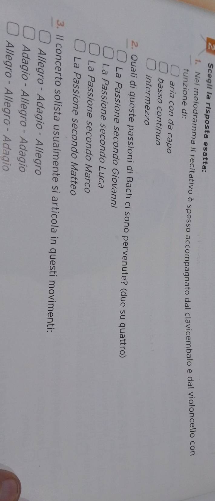 Scegli la risposta esatta:
1. Nel melodramma il recitativo è spesso accompagnato dal clavicembalo e dal violoncello con
funzione di:
aria con da capo
basso continuo
intermezzo
2. Quali di queste passioni di Bach ci sono pervenute? (due su quattro)
La Passione secondo Giovanni
La Passione secondo Luca
La Passione secondo Marco
La Passione secondo Matteo
3. Il concerto solista usualmente si articola in questi movimenti:
Allegro - Adagio - Allegro
Adagio - Allegro - Adagio
Allegro - Allegro - Adagio