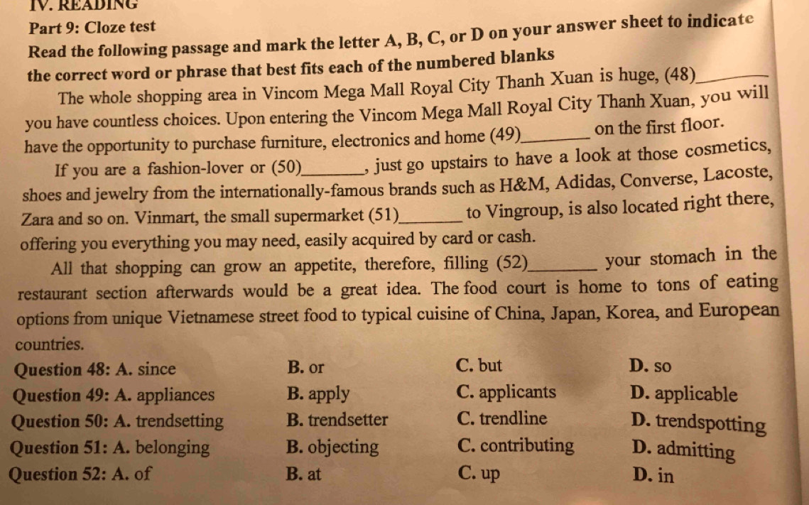 READING
Part 9: Cloze test
Read the following passage and mark the letter A, B, C, or D on your answer sheet to indicate
the correct word or phrase that best fits each of the numbered blanks
The whole shopping area in Vincom Mega Mall Royal City Thanh Xuan is huge, (48)_
you have countless choices. Upon entering the Vincom Mega Mall Royal City Thanh Xuan, you will
have the opportunity to purchase furniture, electronics and home (49)_ on the first floor.
If you are a fashion-lover or (50) , just go upstairs to have a look at those cosmetics,
shoes and jewelry from the internationally-famous brands such as H&M, Adidas, Converse, Lacoste,
Zara and so on. Vinmart, the small supermarket (51)_ to Vingroup, is also located right there,
offering you everything you may need, easily acquired by card or cash.
All that shopping can grow an appetite, therefore, filling (52)_
your stomach in the
restaurant section afterwards would be a great idea. The food court is home to tons of eating
options from unique Vietnamese street food to typical cuisine of China, Japan, Korea, and European
countries.
Question 48:A . since B. or C. but D. so
Question 49:A . appliances B. apply C. applicants D. applicable
Question : 50:A . trendsetting B. trendsetter C. trendline D. trendspotting
Question 51:A . belonging B. objecting C. contributing D. admitting
Question 52:A . of B. at C. up D. in