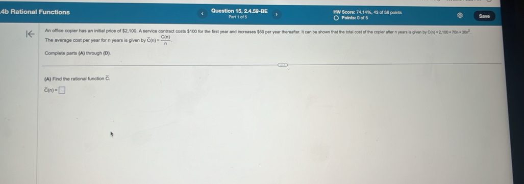 4b Rational Functions Question 15. 2.4.59-BE Part 1 of 5 HW Score: 74.14%, 43 of 58 points Save 
○ Points: 0 of 5 
An office copier has an initial price of $2,100. A service contract costs $100 for the first year and increases $60 per year thereafter. It can be shown that the total cost of the copier after n years is given by C(n)=2,100+70n+30n^2. 
The average cost per year for n years is given by overline C(n)= C(n)/n . 
Complete parts (A) through (D). 
(A) Find the rational function C.
overline C(n)=□