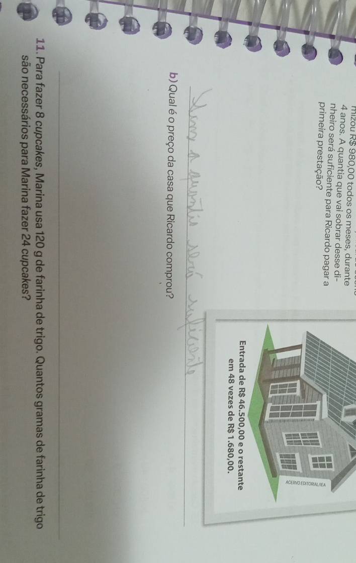 mizou R$ 980,00 todos os meses, durante
4 anos. A quantia que vai sobrar desse di- 
nheiro será suficiente para Ricardo pagar a 
primeira prestação? 
_ 
_ 
b) Qual é o preço da casa que Ricardo comprou? 
_ 
11. Para fazer 8 cupcakes, Marina usa 120 g de farinha de trigo. Quantos gramas de farinha de trigo 
são necessários para Marina fazer 24 cupcakes?