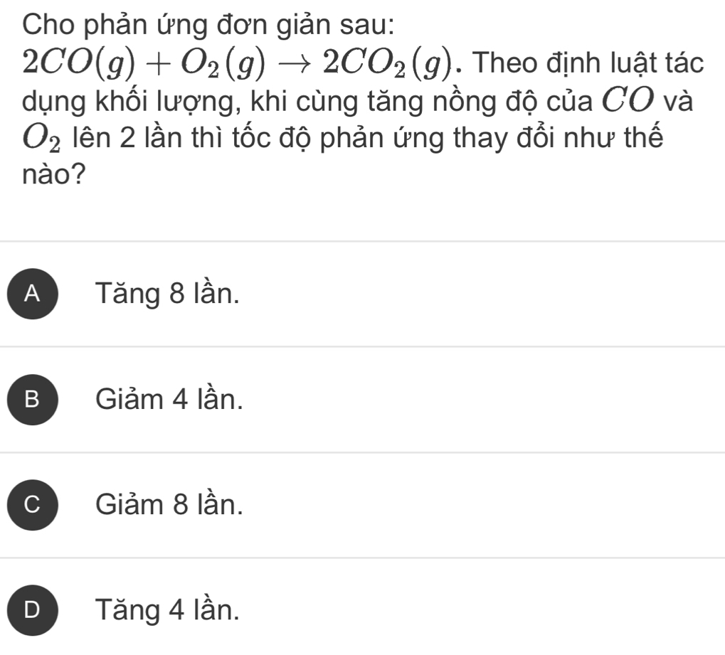 Cho phản ứng đơn giản sau:
2CO(g)+O_2(g)to 2CO_2(g). Theo định luật tác
dụng khối lượng, khi cùng tăng nồng độ của CO và
O_2 lên 2 lần thì tốc độ phản ứng thay đổi như thế
nào?
A Tăng 8 lần.
B Giảm 4 lần.
C Giảm 8 lần.
D Tăng 4 lần.