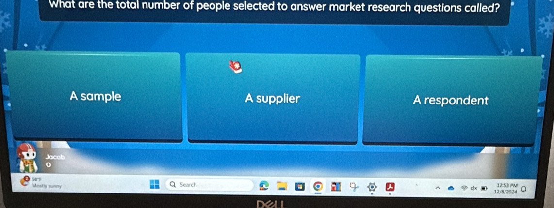 What are the total number of people selected to answer market research questions called?
A sample A supplier A respondent
Jacob
58'1
Mostly sunny Search 12:53 PM
12/8/2024