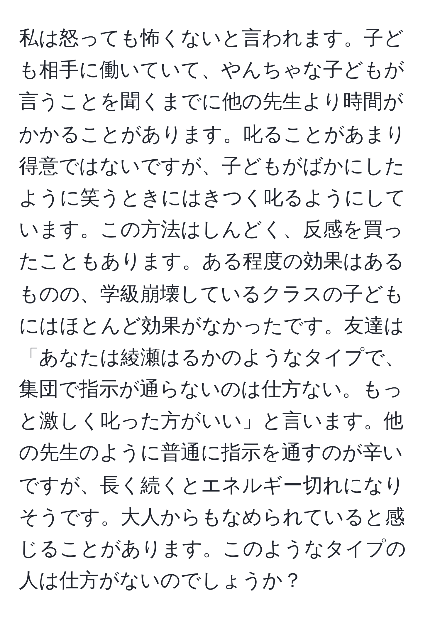 私は怒っても怖くないと言われます。子ども相手に働いていて、やんちゃな子どもが言うことを聞くまでに他の先生より時間がかかることがあります。叱ることがあまり得意ではないですが、子どもがばかにしたように笑うときにはきつく叱るようにしています。この方法はしんどく、反感を買ったこともあります。ある程度の効果はあるものの、学級崩壊しているクラスの子どもにはほとんど効果がなかったです。友達は「あなたは綾瀬はるかのようなタイプで、集団で指示が通らないのは仕方ない。もっと激しく叱った方がいい」と言います。他の先生のように普通に指示を通すのが辛いですが、長く続くとエネルギー切れになりそうです。大人からもなめられていると感じることがあります。このようなタイプの人は仕方がないのでしょうか？