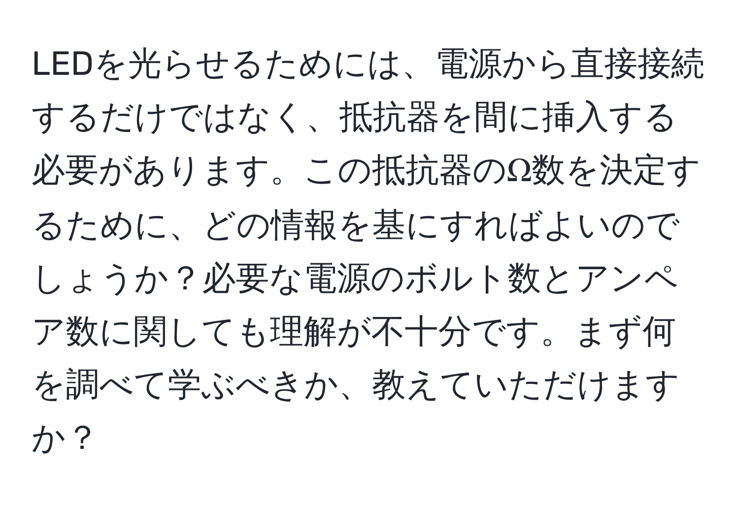 LEDを光らせるためには、電源から直接接続するだけではなく、抵抗器を間に挿入する必要があります。この抵抗器のΩ数を決定するために、どの情報を基にすればよいのでしょうか？必要な電源のボルト数とアンペア数に関しても理解が不十分です。まず何を調べて学ぶべきか、教えていただけますか？