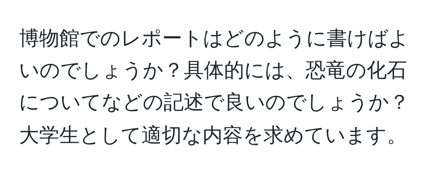 博物館でのレポートはどのように書けばよいのでしょうか？具体的には、恐竜の化石についてなどの記述で良いのでしょうか？大学生として適切な内容を求めています。