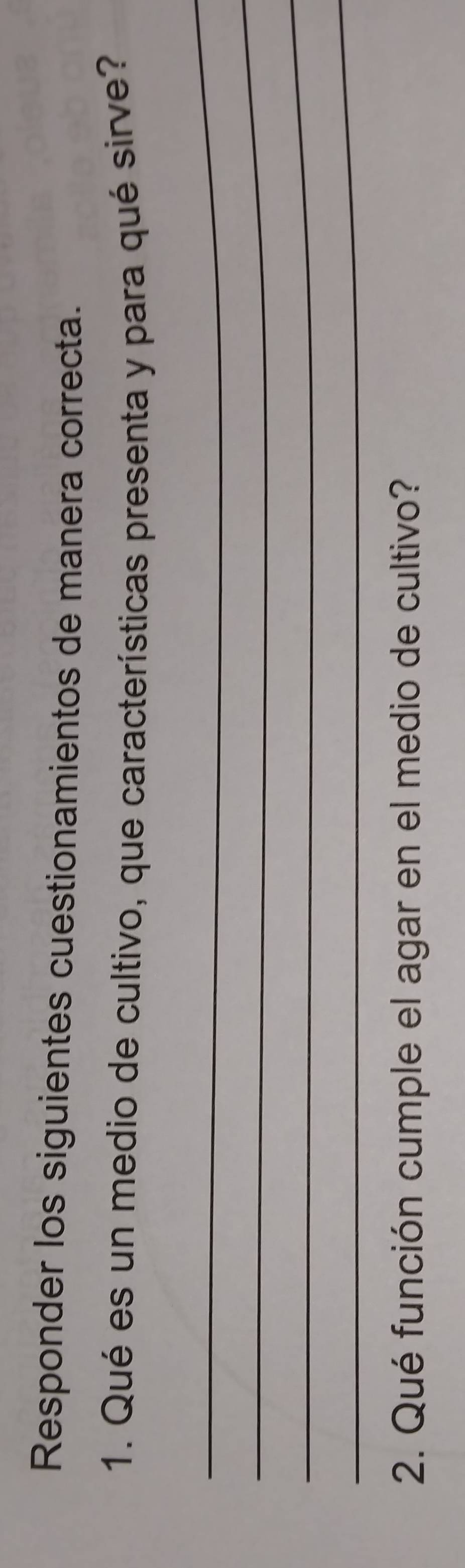 Responder los siguientes cuestionamientos de manera correcta. 
1. Qué es un medio de cultivo, que características presenta y para qué sirve? 
_ 
_ 
_ 
_ 
2. Qué función cumple el agar en el medio de cultivo?