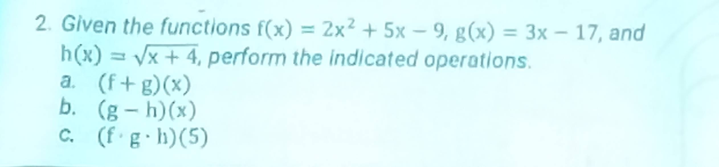 Given the functions f(x)=2x^2+5x-9, g(x)=3x-17 fand
h(x)=sqrt(x+4) , perform the indicated operations. 
a. (f+g)(x)
b. (g-h)(x)
C. (f· g· h)(5)