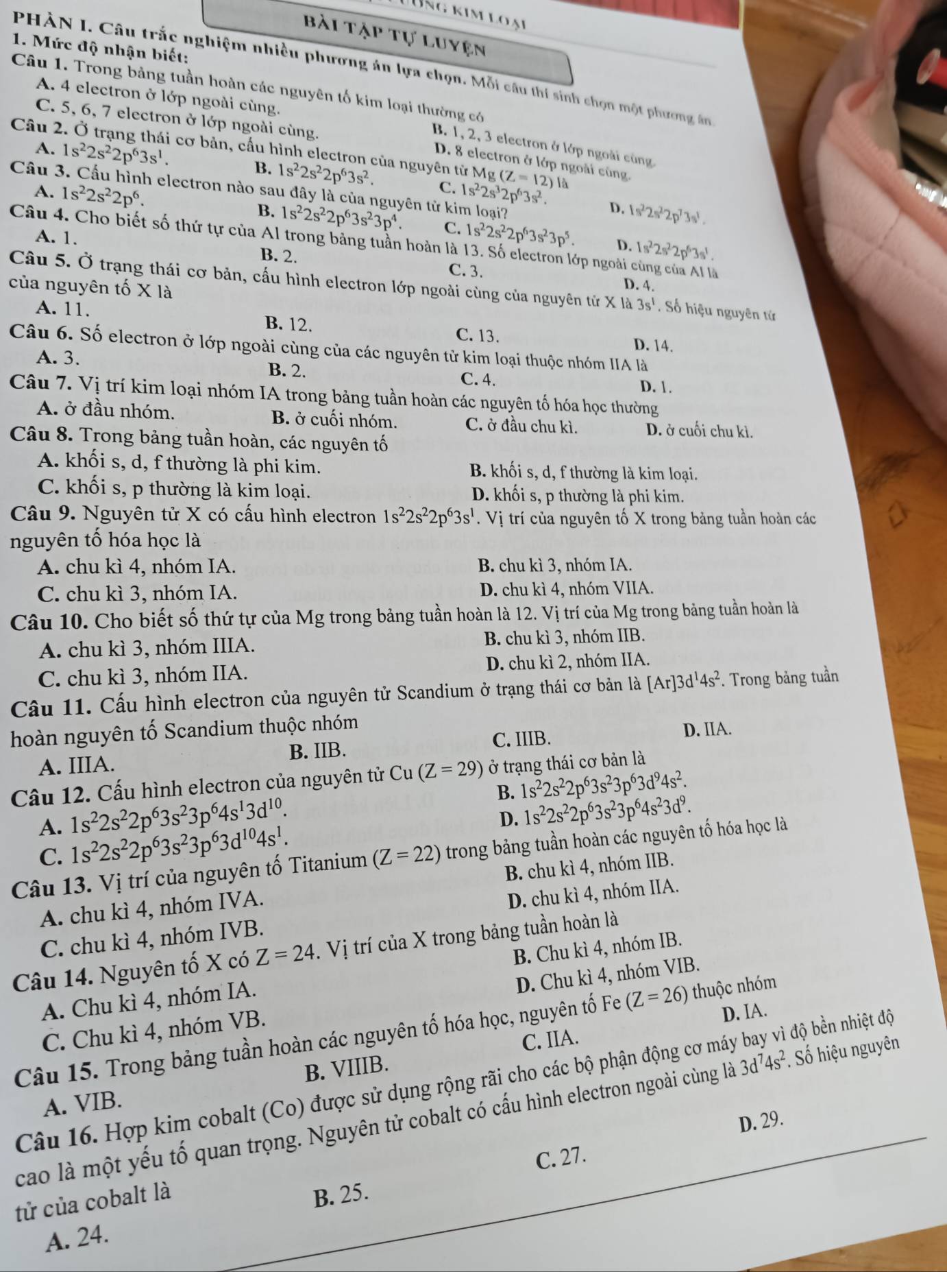 Lùng kim lo ạ
bài tập tự luyện
1. Mức độ nhận biết:
PHÀN I. Câu trắc nghiệm nhiều phương án lựa chọn. Mỗi câu thí sinh chọn một phương ân
Câu 1. Trong bảng tuần hoàn các nguyên tố kim loại thường có
A. 4 electron ở lớp ngoài cùng.
C. 5, 6, 7 electron ở lớp ngoài cùng.
Câu 2
B. 1, 2, 3 electron ở lớp ngoài cùng
cơ bản, cấu hình electron của nguyên từ Mg
D. 8 electron ở lớp ngoài cùng.
A. 1s^22s^22p^63s^1. B. 1s^22s^22p^63s^2. C. 1s^22s^32p^63s^2. (Z=12)le
Câu 3. Cầu hình electron nào sau đây là của nguyên tử kim loại?
A. 1s^22s^22p^6.
D. 1s^22s^22p^73s^1.
B. 1s^22s^22p^63s^23p^4. C. 1s^22s^22p^63s^23p^5 D. 1s^22s^22p^63s^1.
A. 1.
Câu 4. Cho biết số thứ tự của Al trong bảng tuần hoàn là 13. Số electron lớp ngoài cùng của Al là
B. 2. C.3. D. 4.
của nguyên tố X là Câu 5. Ở trạng thái cơ bản, cấu hình electron lớp ngoài cùng của nguyên tử X là 3s^1. Số hiệu nguyên tử
A. 11. B. 12. C. 13.
D. 14.
Câu 6. Số electron ở lớp ngoài cùng của các nguyên tử kim loại thuộc nhóm IIA là
A. 3. B. 2. D. 1.
C. 4.
Câu 7. Vị trí kim loại nhóm IA trong bảng tuần hoàn các nguyên tố hóa học thường
A. ở đầu nhóm. B. ở cuối nhóm. C. ở đầu chu kì. D. ở cuối chu kì.
Câu 8. Trong bảng tuần hoàn, các nguyên tố
A. khối s, d, f thường là phi kim. B. khối s, d, f thường là kim loại.
C. khối s, p thường là kim loại. D. khối s, p thường là phi kim.
Câu 9. Nguyên tử X có cấu hình electron 1s^22s^22p^63s^1. Vị trí của nguyên tố X trong bảng tuần hoàn các
nguyên tố hóa học là
A. chu kì 4, nhóm IA. B. chu kì 3, nhóm IA.
C. chu kì 3, nhóm IA. D. chu kì 4, nhóm VIIA.
Câu 10. Cho biết số thứ tự của Mg trong bảng tuần hoàn là 12. Vị trí của Mg trong bảng tuần hoàn là
A. chu kì 3, nhóm IIIA. B. chu kì 3, nhóm IIB.
C. chu kì 3, nhóm IIA. D. chu kì 2, nhóm IIA.
Câu 11. Cấu hình electron của nguyên tử Scandium ở trạng thái cơ bản là [Ar]3d^14s^2. Trong bảng tuần
hoàn nguyên tố Scandium thuộc nhóm
B. IIB.
C. IIIB. D. IIA.
A. IIIA.
Câu 12. Cấu hình electron của nguyên tử Cu(Z=29) ở trạng thái cơ bản là
B. 1s^22s^22p^63s^23p^63d^94s^2.
1s^22s^22p^63s^23p^64s^13d^(10).
D. 1s^22s^22p^63s^23p^64s^23d^9.
A. 1s^22s^22p^63s^23p^63d^(10)4s^1.
C.
Câu 13. Vị trí của nguyên tố Titanium (Z=22) trong bảng tuần hoàn các nguyên tố hóa học là
A. chu kì 4, nhóm IVA. B. chu kì 4, nhóm IIB.
C. chu kì 4, nhóm IVB. D. chu kì 4, nhóm IIA.
Câu 14. Nguyên tố X có Z=24. Vị trí của X trong bảng tuần hoàn là
A. Chu kì 4, nhóm IA. B. Chu kì 4, nhóm IB.
C. Chu kì 4, nhóm VB. D. Chu kì 4, nhóm VIB.
D. IA.
Câu 15. Trong bảng tuần hoàn các nguyên tố hóa học, nguyên tố Fe (Z=26) thuộc nhóm
C. IIA.
Câu 16. Hợp kim cobalt (Co) được sử dụng rộng rãi cho các bộ phận động cơ máy bay vì độ bền nhiệt độ
A. VIB. B. VIIIB.
cao là một yếu tố quan trọng. Nguyên tử cobalt có cấu hình electron ngoài cùng là 3d^74s^2. Số hiệu nguyên
D. 29.
C. 27.
tử của cobalt là
B. 25.
A. 24.