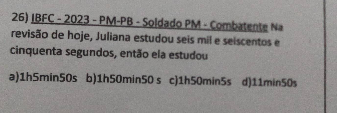 IBFC - 2023 - PM-PB - Soldado PM - Combatente Na
revisão de hoje, Juliana estudou seis mil e seiscentos e
cinquenta segundos, então ela estudou
a) 1h5min50s b) 1h50min50 s c) 1h50min5s d) 11min50s