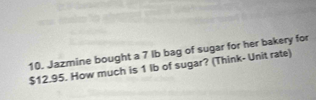 Jazmine bought a 7 Ib bag of sugar for her bakery for
$12.95. How much is 1 lb of sugar? (Think- Unit rate)