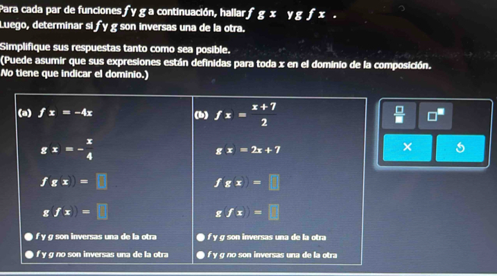 Para cada par de funciones fy g a continuación, hallar, fgxygfx. 
Luego, determinar si fy g son inversas una de la otra.
Simplifique sus respuestas tanto como sea posible.
(Puede asumir que sus expresiones están definidas para toda x en el dominio de la composición.
No tiene que indicar el dominio.)
(a) fx=-4x (b) fx= (x+7)/2   □ /□   □
g(x)=- x/4 
g(x)=2x+7
fg(x)=□
fg(x)=□
g(f(x))=□
g(fx)=□
f y g son inversas una de la otra f y g son inversas una de la otra
f y g no son inversas una de la otra f y g no son inversas una de la otra