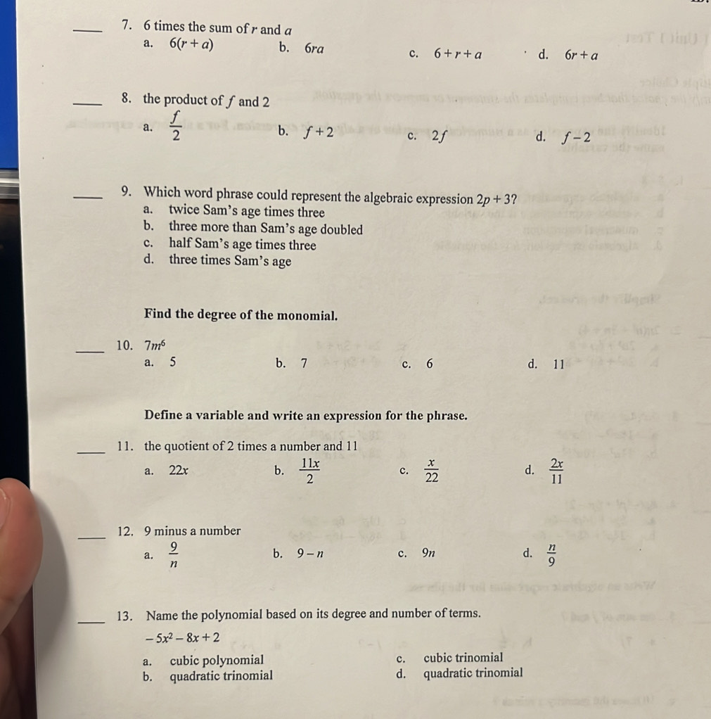 6 times the sum of r and a
a. 6(r+a) b. 6ra d. 6r+a
c. 6+r+a
_8. the product of ∫ and 2
a.  f/2 
b. f+2 c. 2f d. f-2
_9. Which word phrase could represent the algebraic expression 2p+3 ?
a. twice Sam’s age times three
b. three more than Sam’s age doubled
c. half Sam’s age times three
d. three times Sam’s age
Find the degree of the monomial.
_10. 7m^6
a. 5 b. 7 c. 6 d. 11
Define a variable and write an expression for the phrase.
_11. the quotient of 2 times a number and 11
a. 22x b.  11x/2  c.  x/22   2x/11 
d.
_
12. 9 minus a number
a.  9/n  b. 9-n c. 9n d.  n/9 
_13. Name the polynomial based on its degree and number of terms.
-5x^2-8x+2
a. cubic polynomial c. cubic trinomial
b. quadratic trinomial d. quadratic trinomial