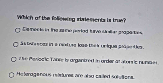 Which of the following statements is true?
Elements in the same period have similar properties.
Substances in a mixture lose their unique properties.
The Periodic Table is organized in order of atomic number.
Heterogenous mixtures are also called solutions.