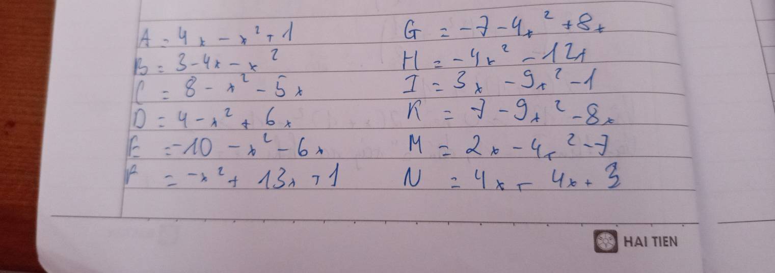 A=4x-x^2+1
G=-7-4x^2+8x
B=3-4x-x^2
H=-4x^2-12x
C=8-x^2-5x
I=3x-9x^2-1
D=4-x^2+6x
k=-7-9x^2-8x
E=-10-x^2-6x
M=2x-4x^2-7
k=-x^2+13x+1
N=4x+4x+3