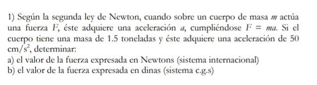 Según la segunda ley de Newton, cuando sobre un cuerpo de masa # actúa 
una fuerza F, éste adquiere una aceleración a, cumpliéndose F=ma. . Si el 
cuerpo tiene una masa de 1.5 toneladas y éste adquiere una aceleración de 50
cm/s^2 , determinar: 
a) el valor de la fuerza expresada en Newtons (sistema internacional) 
b) el valor de la fuerza expresada en dinas (sistema c.g.s)