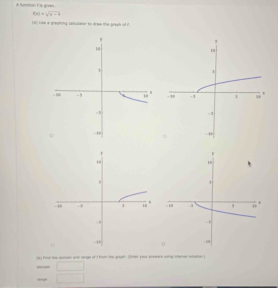 A function f is given.
f(x)=sqrt(x-4)
(a) Use a graphing calculator to draw the graph of f. 


(b) Find the domain and range of f from the graph. (Enter your answers using interval notation.) 
dornain 
range