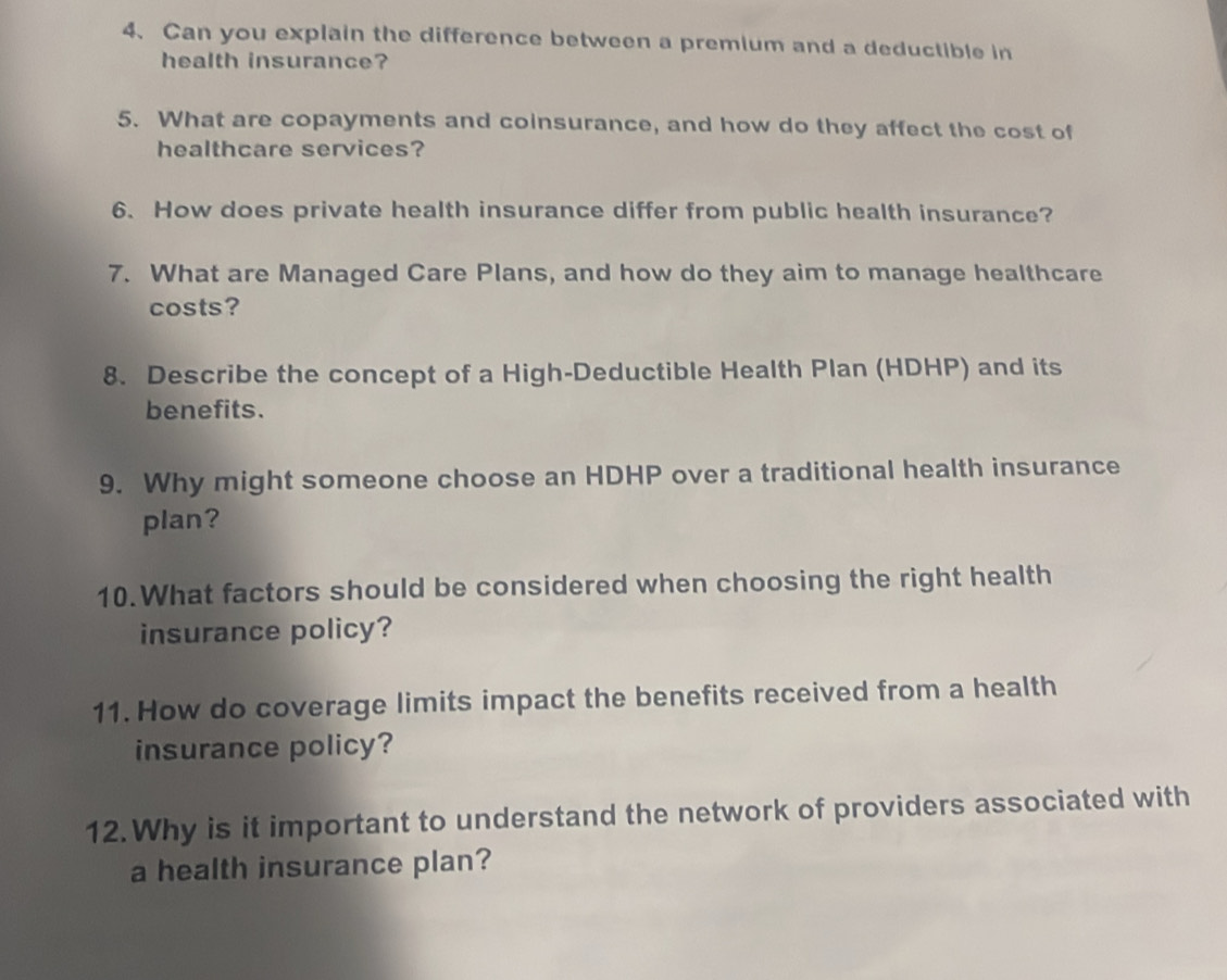 Can you explain the difference between a premium and a deductible in 
health insurance? 
5. What are copayments and coinsurance, and how do they affect the cost of 
healthcare services? 
6. How does private health insurance differ from public health insurance? 
7. What are Managed Care Plans, and how do they aim to manage healthcare 
costs? 
8. Describe the concept of a High-Deductible Health Plan (HDHP) and its 
benefits. 
9. Why might someone choose an HDHP over a traditional health insurance 
plan? 
10.What factors should be considered when choosing the right health 
insurance policy? 
11. How do coverage limits impact the benefits received from a health 
insurance policy? 
12. Why is it important to understand the network of providers associated with 
a health insurance plan?