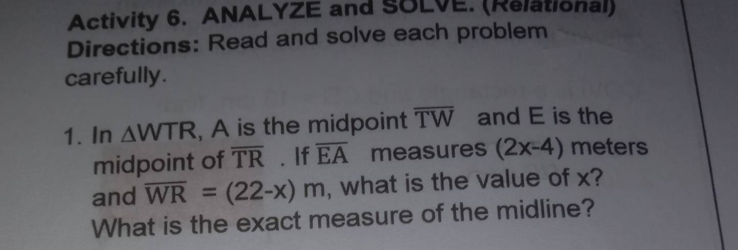 Activity 6. ANALYZE and SOLVE. (Rеlаtıonal) 
Directions: Read and solve each problem 
carefully. 
1. In △ WTR , A is the midpoint overline TW and E is the 
midpoint of overline TR. If overline EA measures (2x-4) meters
and overline WR=(22-x)m , what is the value of x? 
What is the exact measure of the midline?