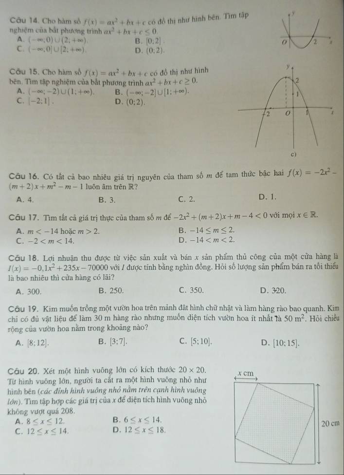 Cho hàm số f(x)=ax^2+bx+c có đồ thị như hình bên. Tìm tập 
nghiệm của bất phương trình ax^2+bx+c≤ 0.
A. (-∈fty ;0)∪ (2;+∈fty ). B. [0:2].
C. (-∈fty ;0]∪ [2;+∈fty ), D. (0:2).
Câu 15. Cho hàm số f(x)=ax^2+bx+c có đồ thị như hình
bên. Tìm tập nghiệm của bắt phương trình ax^2+bx+c≥ 0.
A. (-∈fty ;-2)∪ (1;+∈fty ). B. (-∈fty ;-2]∪ [1;+∈fty ).
C. [-2;1]. D、 (0:2).
Câu 16. Có tất cả bao nhiêu giá trị nguyên của tham số m để tam thức bậc hai f(x)=-2x^2-
(m+2)x+m^2-m-1 luôn âm trên R?
A. 4. B. 3. C. 2. D. 1.
Câu 17. Tìm tất cả giá trị thực của tham số m để -2x^2+(m+2)x+m-4<0</tex> với mọi x∈ R.
A. m hoặc m>2. B. -14≤ m≤ 2.
C. -2 D. -14
Câu 18. Lợi nhuận thu được từ việc sản xuất và bán x sản phẩm thủ công của một cửa hàng là
I(x)=-0,1x^2+235x-70000 với / được tính bằng nghìn đồng. Hỏi số lượng sản phẩm bán ra tối thiểu
là bao nhiêu thì cửa hàng có lãi?
A. 300. B. 250. C. 350. D. 320.
Câu 19. Kim muốn trồng một vườn hoa trên mảnh đất hình chữ nhật và làm hàng rào bao quanh. Kim
chỉ có đủ vật liệu để làm 30 m hàng rào nhưng muồn diện tích vườn hoa ít nhất là 50m^2
rộng của vườn hoa nằm trong khoảng nào? . Hỏi chiều
A. [8;12]. B. [3;7]. C. [5;10]. D. [10;15].
Câu 20. Xét một hình vuông lớn có kích thước 20* 20.
Từ hình vuông lớn, người ta cắt ra một hình vuông nhỏ như
hình bên (các đỉnh hình vuông nhỏ nằm trên cạnh hình vuông
lớn). Tìm tập hợp các giá trị của x để diện tích hình vuông nhỏ
không vượt quá 208.
A. 8≤ x≤ 12. B. 6≤ x≤ 14.
C. 12≤ x≤ 14. D. 12≤ x≤ 18.