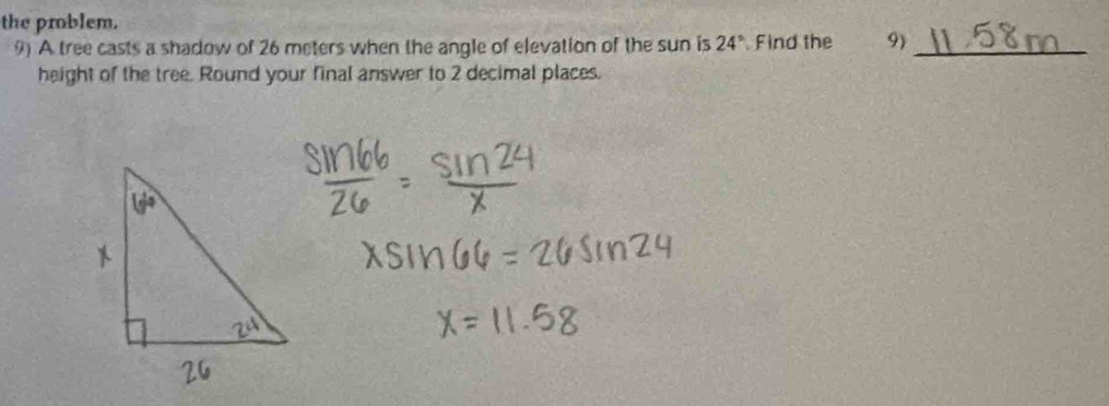 the problem. 
9) A tree casts a shadow of 26 meters when the angle of elevation of the sun is 24° Find the 9_ 
height of the tree. Round your final answer to 2 decimal places.