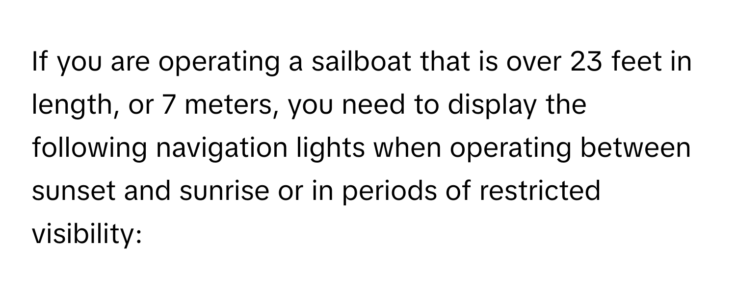 If you are operating a sailboat that is over 23 feet in length, or 7 meters, you need to display the following navigation lights when operating between sunset and sunrise or in periods of restricted visibility: