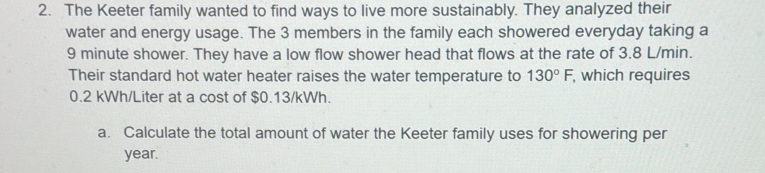 The Keeter family wanted to find ways to live more sustainably. They analyzed their 
water and energy usage. The 3 members in the family each showered everyday taking a
9 minute shower. They have a low flow shower head that flows at the rate of 3.8 L/min. 
Their standard hot water heater raises the water temperature to 130°F, , which requires
0.2 kWh/Liter at a cost of $0.13/kWh. 
a. Calculate the total amount of water the Keeter family uses for showering per
year.