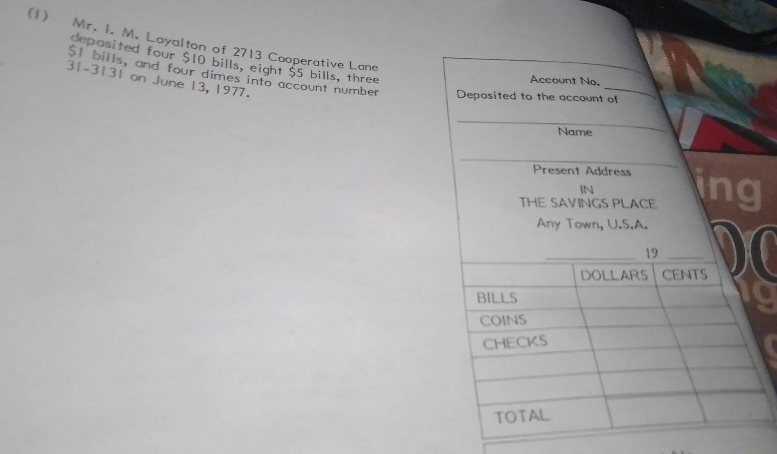 (1) Mr. I. M. Loyalton of 2713 Cooperative Lane 
deposited four $10 bills, eight $5 bills, three
$1 bills, and four dimes into account number
31-3131 on June 13, 1977.